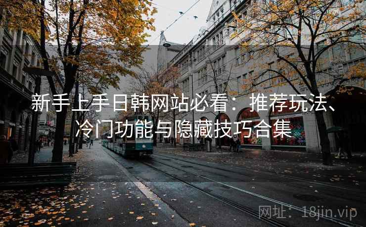 新手上手日韩网站必看：推荐玩法、冷门功能与隐藏技巧合集