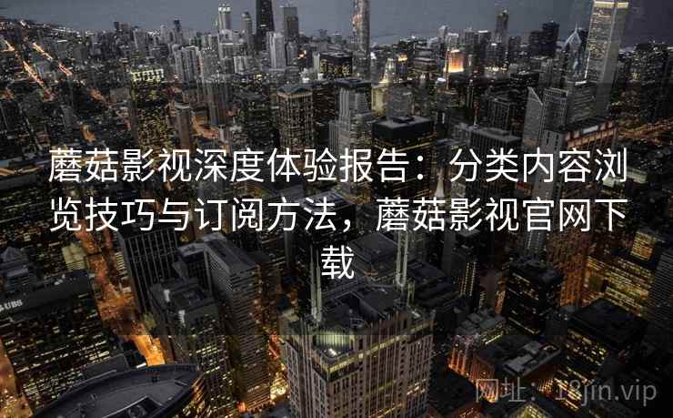 蘑菇影视深度体验报告：分类内容浏览技巧与订阅方法，蘑菇影视官网下载