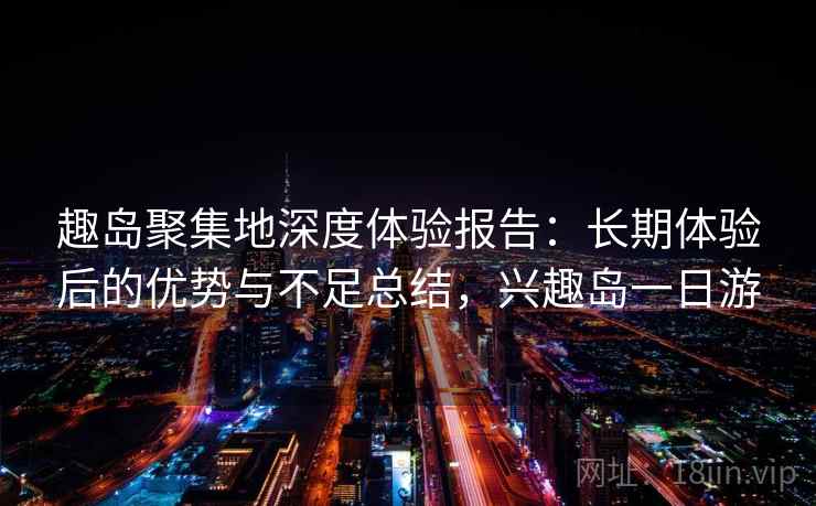 趣岛聚集地深度体验报告：长期体验后的优势与不足总结，兴趣岛一日游