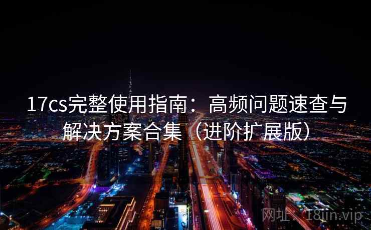17cs完整使用指南：高频问题速查与解决方案合集（进阶扩展版）