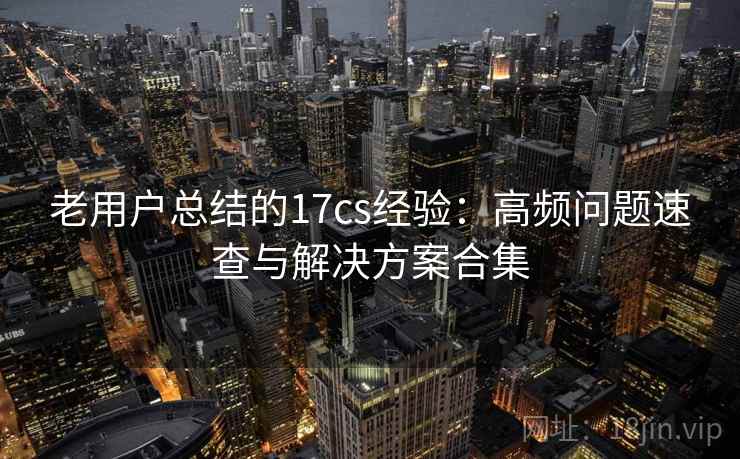 老用户总结的17cs经验：高频问题速查与解决方案合集