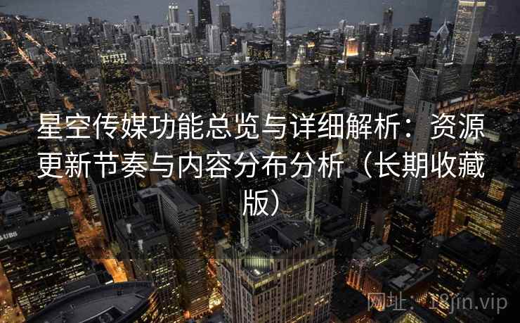 星空传媒功能总览与详细解析：资源更新节奏与内容分布分析（长期收藏版）