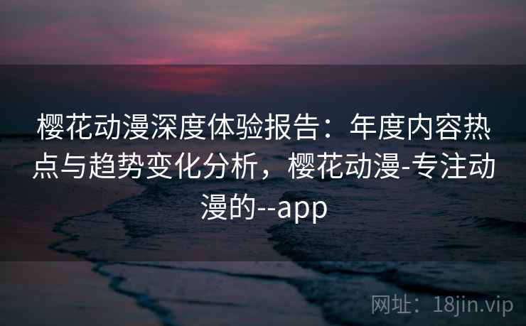 樱花动漫深度体验报告：年度内容热点与趋势变化分析，樱花动漫-专注动漫的--app