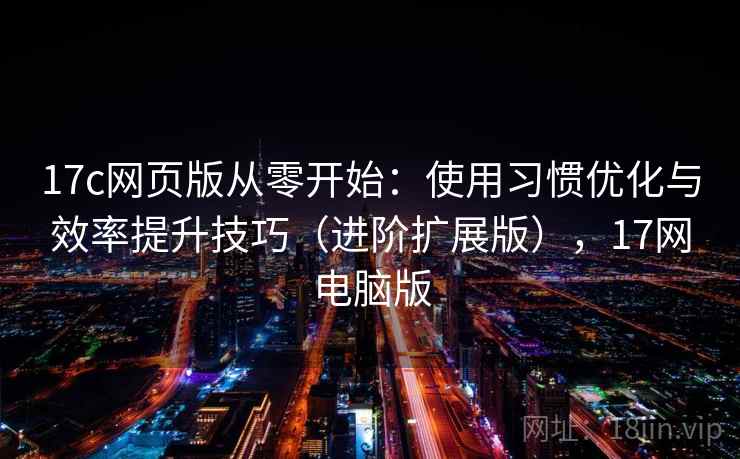 17c网页版从零开始：使用习惯优化与效率提升技巧（进阶扩展版），17网电脑版