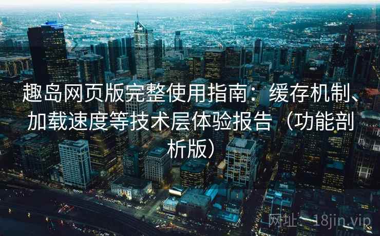 趣岛网页版完整使用指南：缓存机制、加载速度等技术层体验报告（功能剖析版）