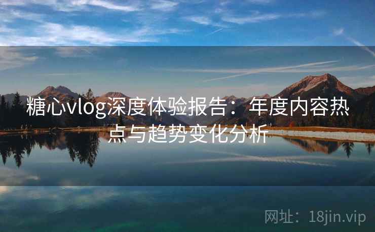糖心vlog深度体验报告:年度内容热点与趋势变化分析 糖心vlog深度体验报告:年度内容热点与趋势变化分析