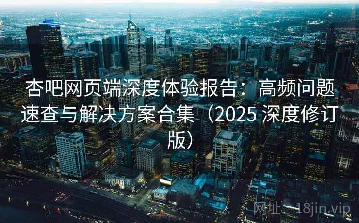 杏吧网页端深度体验报告：高频问题速查与解决方案合集（2025 深度修订版）