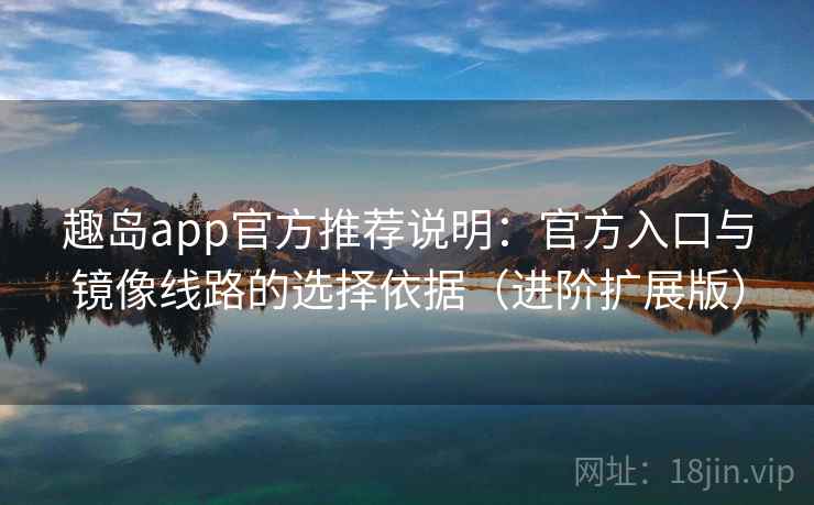 趣岛app官方推荐说明：官方入口与镜像线路的选择依据（进阶扩展版）