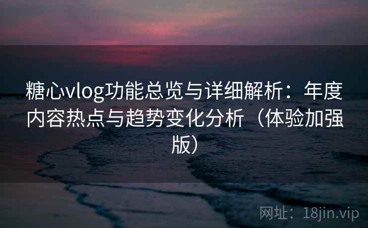 糖心vlog功能总览与详细解析：年度内容热点与趋势变化分析（体验加强版）