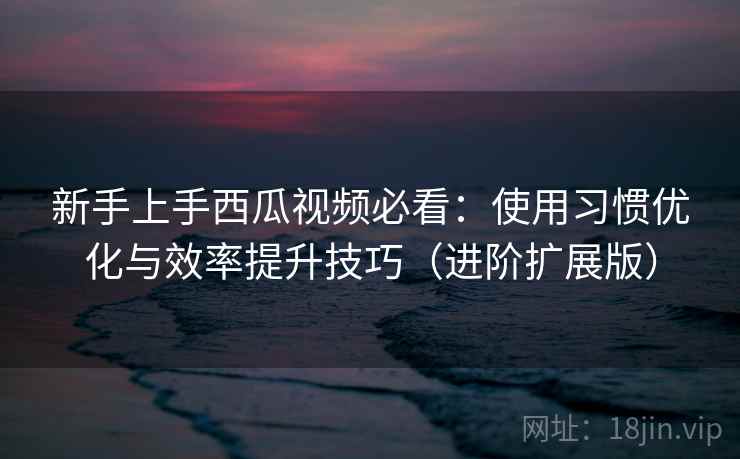 新手上手西瓜视频必看：使用习惯优化与效率提升技巧（进阶扩展版）