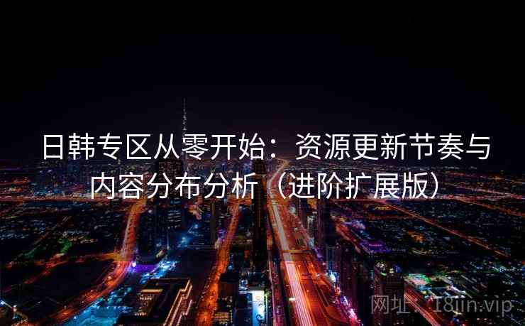 日韩专区从零开始：资源更新节奏与内容分布分析（进阶扩展版）