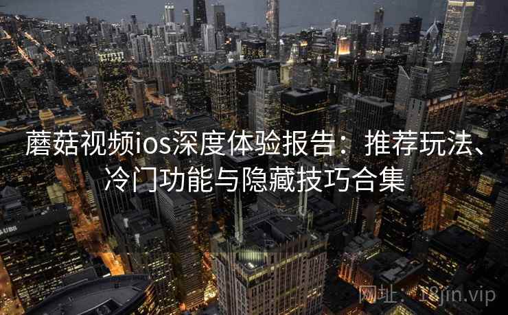 蘑菇视频ios深度体验报告：推荐玩法、冷门功能与隐藏技巧合集