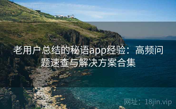 老用户总结的秘语app经验：高频问题速查与解决方案合集