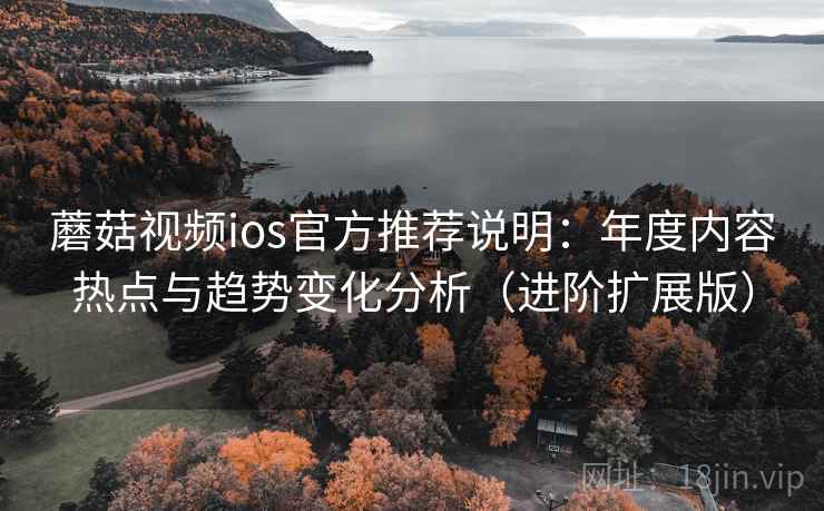 蘑菇视频ios官方推荐说明：年度内容热点与趋势变化分析（进阶扩展版）