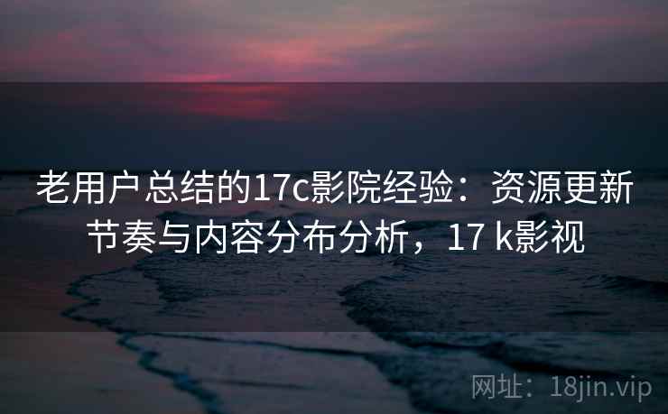 老用户总结的17c影院经验：资源更新节奏与内容分布分析，17 k影视