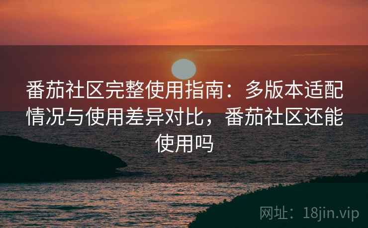 番茄社区完整使用指南：多版本适配情况与使用差异对比，番茄社区还能使用吗