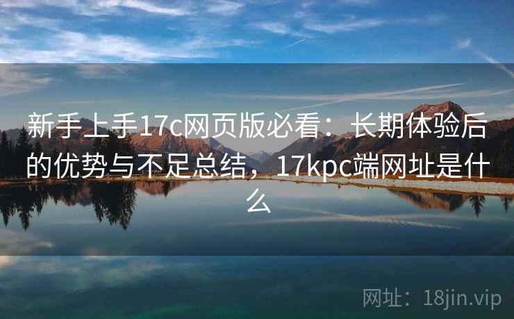 新手上手17c网页版必看：长期体验后的优势与不足总结，17kpc端网址是什么