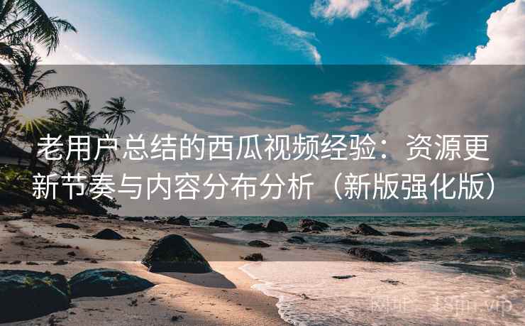 老用户总结的西瓜视频经验：资源更新节奏与内容分布分析（新版强化版）