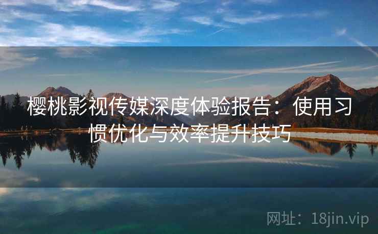 樱桃影视传媒深度体验报告：使用习惯优化与效率提升技巧