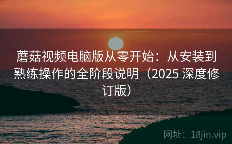 蘑菇视频电脑版从零开始：从安装到熟练操作的全阶段说明（2025 深度修订版）