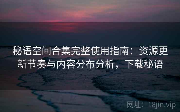 秘语空间合集完整使用指南：资源更新节奏与内容分布分析，下载秘语