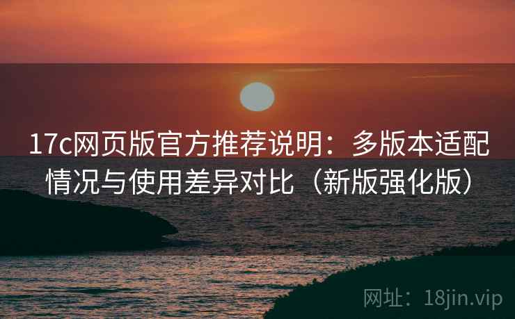 17c网页版官方推荐说明：多版本适配情况与使用差异对比（新版强化版）