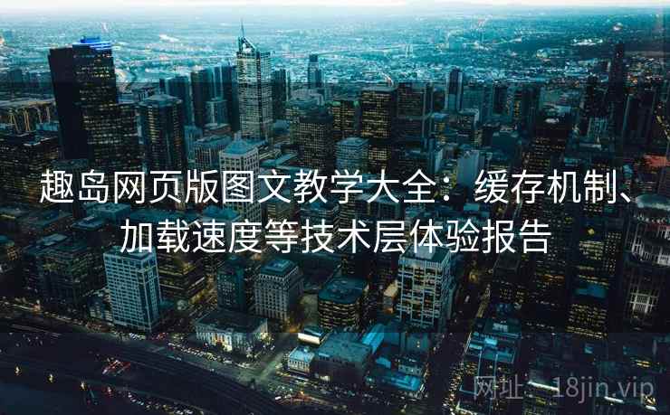 趣岛网页版图文教学大全：缓存机制、加载速度等技术层体验报告