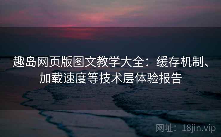趣岛网页版图文教学大全：缓存机制、加载速度等技术层体验报告