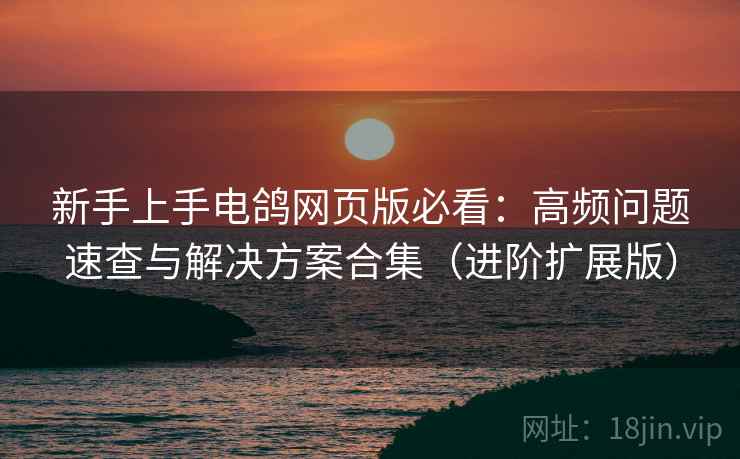 新手上手电鸽网页版必看：高频问题速查与解决方案合集（进阶扩展版）