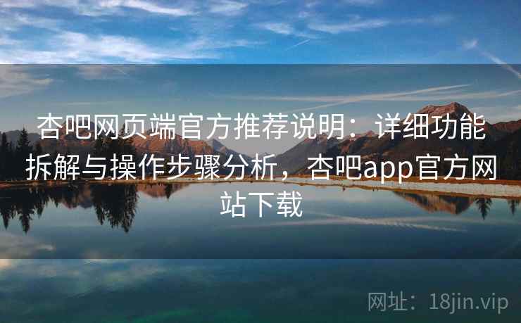 杏吧网页端官方推荐说明：详细功能拆解与操作步骤分析，杏吧app官方网站下载