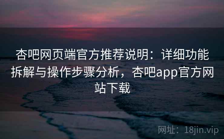 杏吧网页端官方推荐说明：详细功能拆解与操作步骤分析，杏吧app官方网站下载