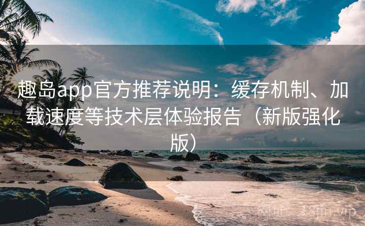 趣岛app官方推荐说明：缓存机制、加载速度等技术层体验报告（新版强化版）