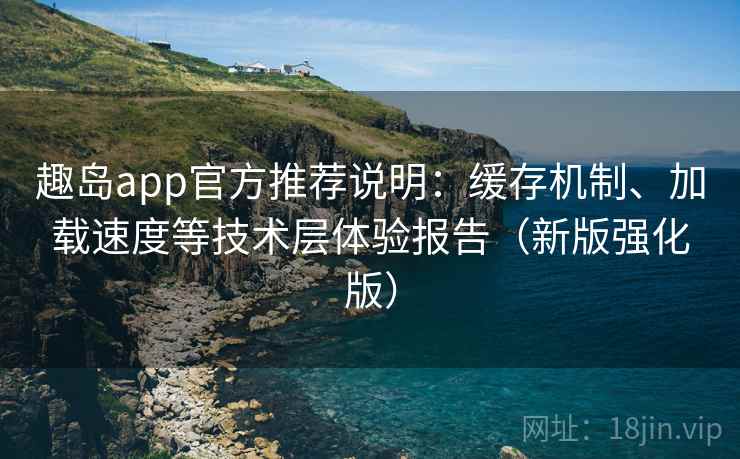 趣岛app官方推荐说明：缓存机制、加载速度等技术层体验报告（新版强化版）