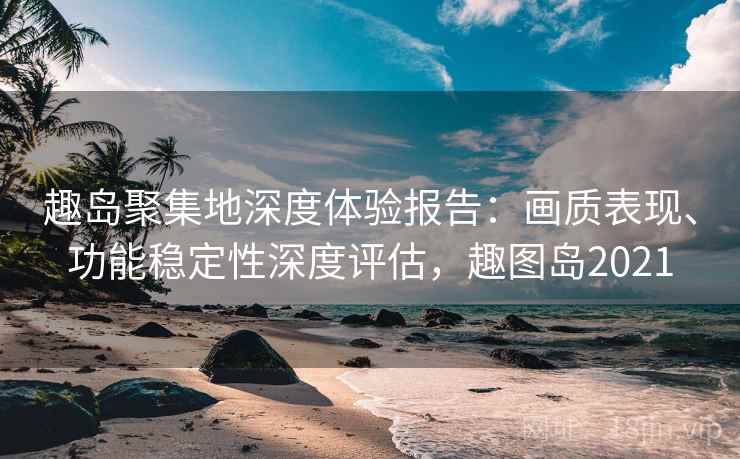 趣岛聚集地深度体验报告：画质表现、功能稳定性深度评估，趣图岛2021