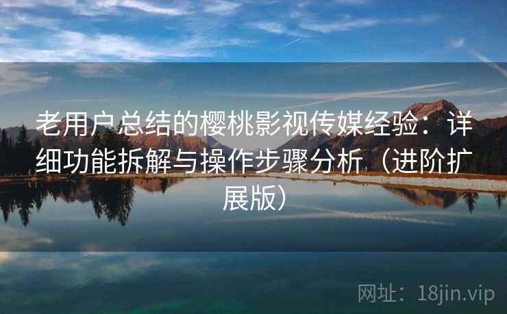 老用户总结的樱桃影视传媒经验：详细功能拆解与操作步骤分析（进阶扩展版）