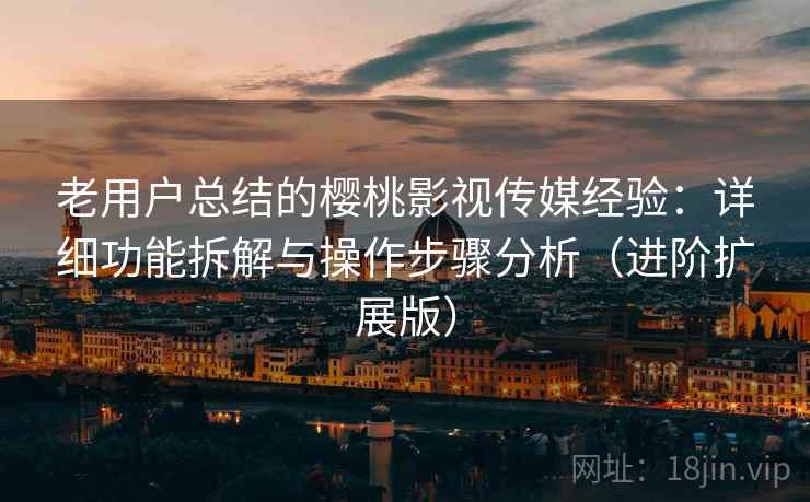 老用户总结的樱桃影视传媒经验：详细功能拆解与操作步骤分析（进阶扩展版）