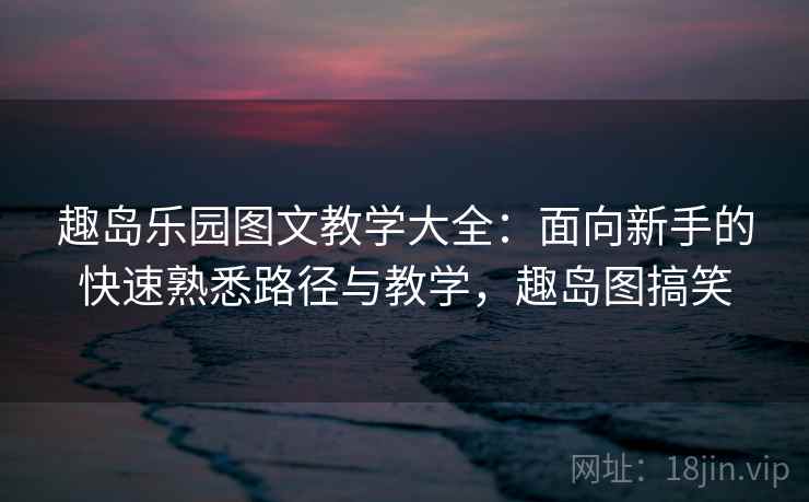 趣岛乐园图文教学大全：面向新手的快速熟悉路径与教学，趣岛图搞笑