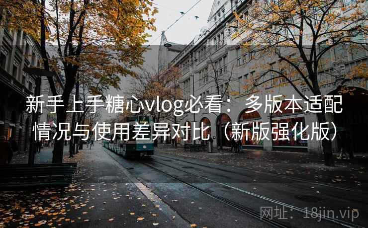 新手上手糖心vlog必看：多版本适配情况与使用差异对比（新版强化版）