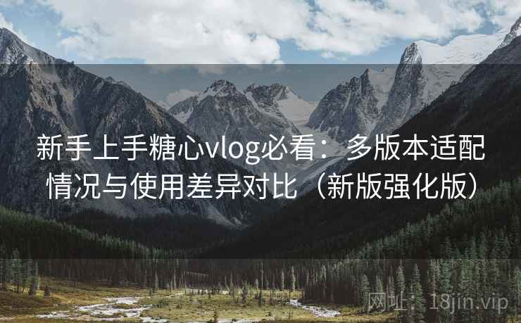 新手上手糖心vlog必看：多版本适配情况与使用差异对比（新版强化版）