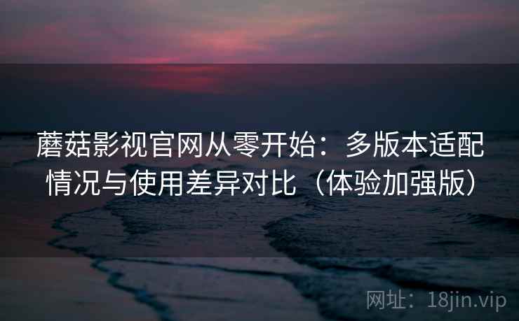 蘑菇影视官网从零开始：多版本适配情况与使用差异对比（体验加强版）
