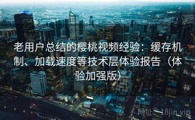 老用户总结的樱桃视频经验：缓存机制、加载速度等技术层体验报告（体验加强版）