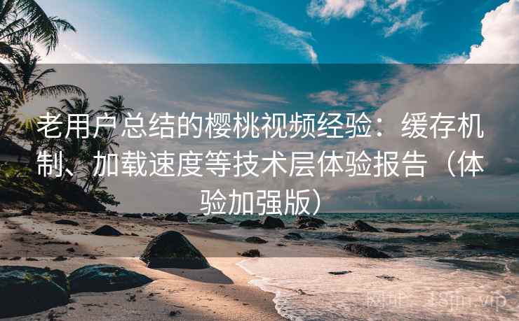 老用户总结的樱桃视频经验：缓存机制、加载速度等技术层体验报告（体验加强版）