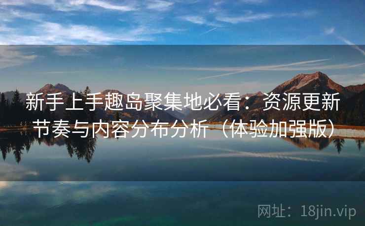 新手上手趣岛聚集地必看：资源更新节奏与内容分布分析（体验加强版）