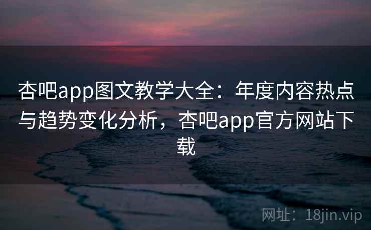 杏吧app图文教学大全：年度内容热点与趋势变化分析，杏吧app官方网站下载