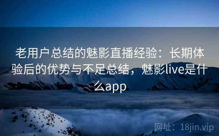 老用户总结的魅影直播经验：长期体验后的优势与不足总结，魅影live是什么app