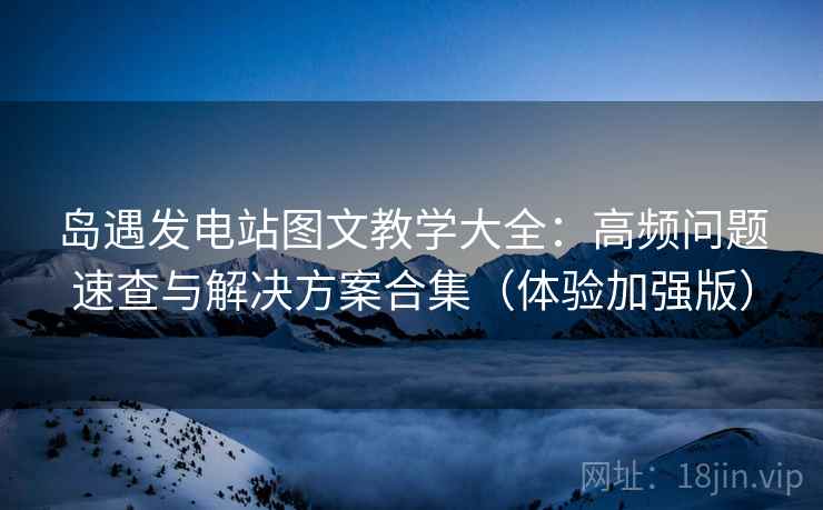 岛遇发电站图文教学大全：高频问题速查与解决方案合集（体验加强版）