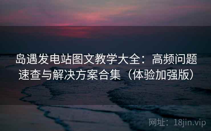 岛遇发电站图文教学大全：高频问题速查与解决方案合集（体验加强版）