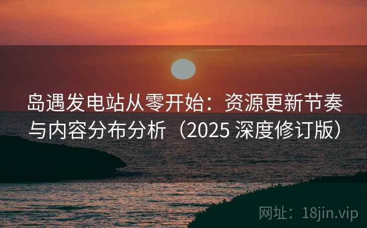 岛遇发电站从零开始：资源更新节奏与内容分布分析（2025 深度修订版）