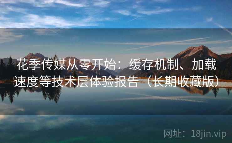 花季传媒从零开始：缓存机制、加载速度等技术层体验报告（长期收藏版）
