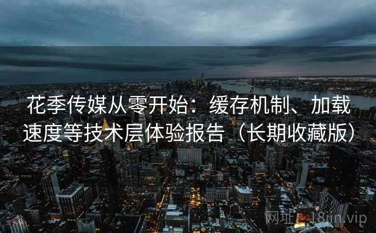 花季传媒从零开始：缓存机制、加载速度等技术层体验报告（长期收藏版）